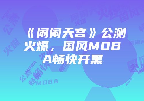 《闹闹天宫》公测火爆，国风MOBA畅快开黑