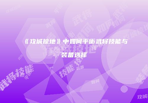 《攻城掠地》中如何平衡武将技能与装备选择