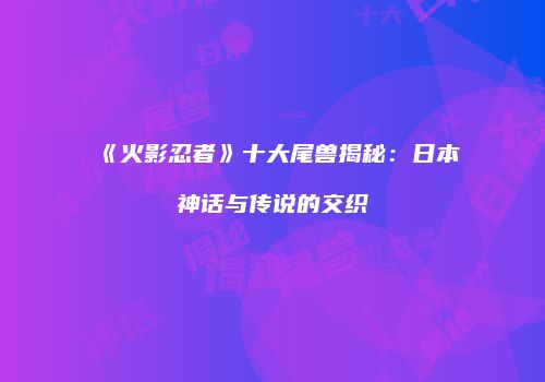 《火影忍者》十大尾兽揭秘：日本神话与传说的交织