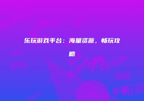 乐玩游戏平台：海量资源，畅玩攻略