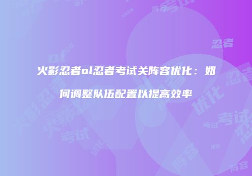 火影忍者ol忍者考试关阵容优化：如何调整队伍配置以提高效率
