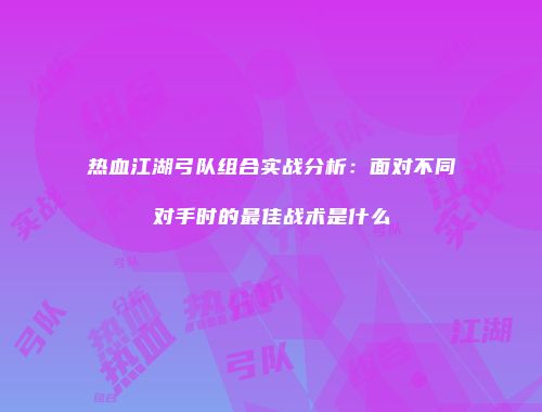 热血江湖弓队组合实战分析：面对不同对手时的最佳战术是什么