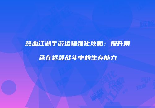 热血江湖手游远程强化攻略：提升角色在远程战斗中的生存能力