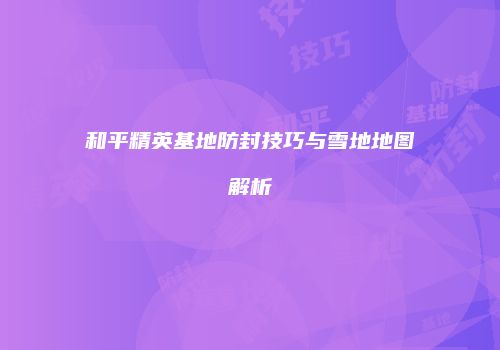 和平精英基地防封技巧与雪地地图解析