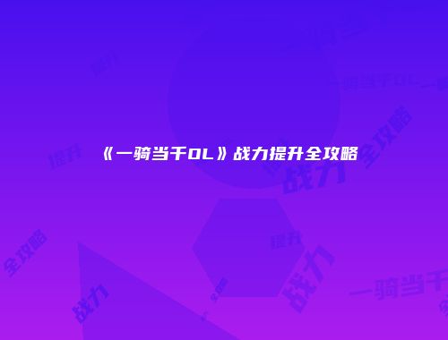 《一骑当千OL》战力提升全攻略