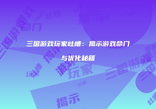 三国游戏玩家吐槽：揭示游戏命门与优化秘籍