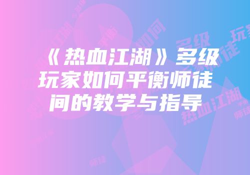 《热血江湖》多级玩家如何平衡师徒间的教学与指导