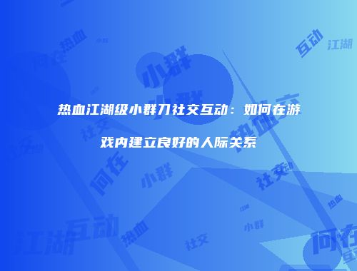 热血江湖级小群刀社交互动：如何在游戏内建立良好的人际关系
