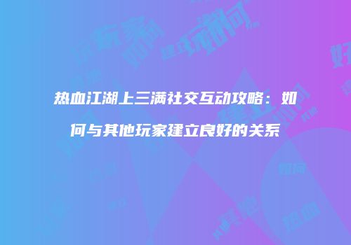 热血江湖上三满社交互动攻略：如何与其他玩家建立良好的关系