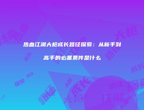 热血江湖大枪成长路径探索：从新手到高手的必备条件是什么