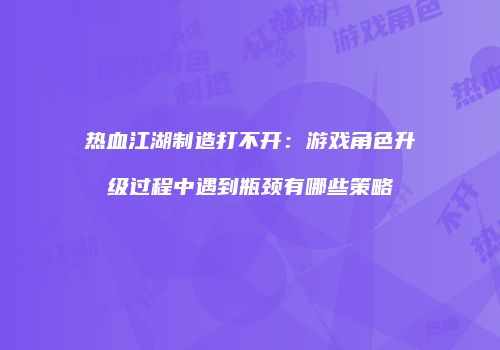 热血江湖制造打不开：游戏角色升级过程中遇到瓶颈有哪些策略