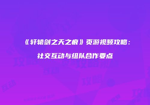 《轩辕剑之天之痕》页游视频攻略：社交互动与组队合作要点