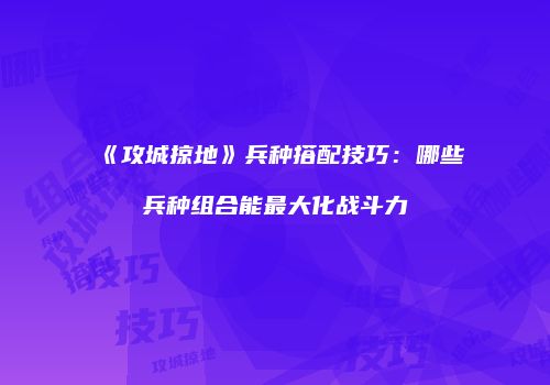《攻城掠地》兵种搭配技巧:哪些兵种组合能最大化战斗力