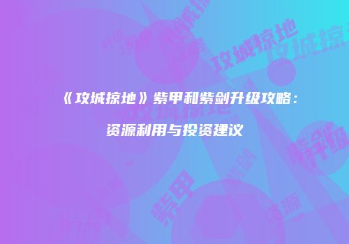 《攻城掠地》紫甲和紫剑升级攻略：资源利用与投资建议