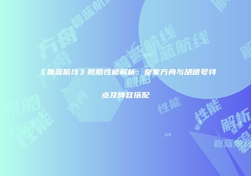 《碧蓝航线》舰船性能解析：皇家方舟与胡德号特点及阵容搭配