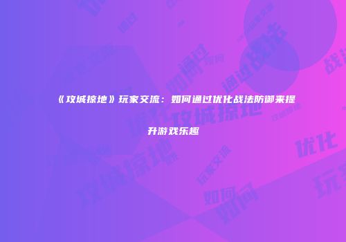 《攻城掠地》玩家交流：如何通过优化战法防御来提升游戏乐趣