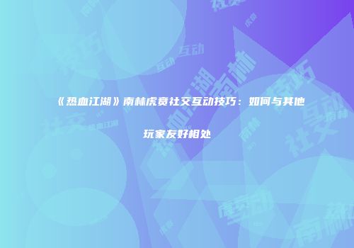 《热血江湖》南林虎贲社交互动技巧：如何与其他玩家友好相处