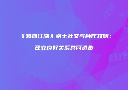 《热血江湖》剑士社交与合作攻略：建立良好关系共同进步