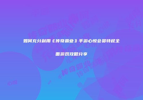 如何充分利用《传奇霸业》手游心悦会员特权全面游戏攻略分享