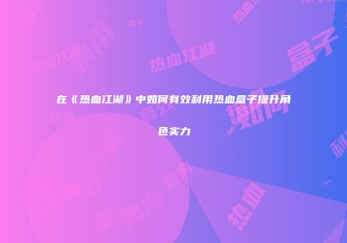 在《热血江湖》中如何有效利用热血盒子提升角色实力