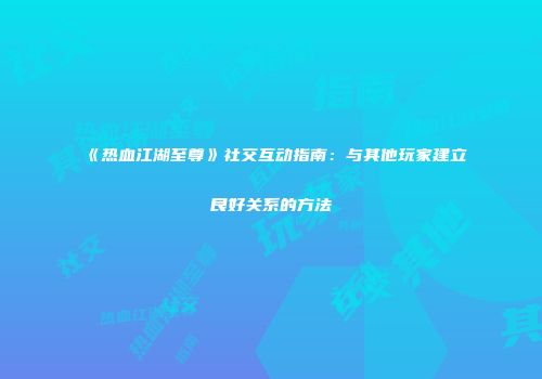 《热血江湖至尊》社交互动指南：与其他玩家建立良好关系的方法