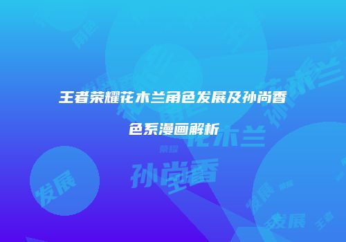 王者荣耀花木兰角色发展及孙尚香色系漫画解析