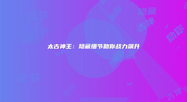 太古神王：隐藏细节助你战力飙升