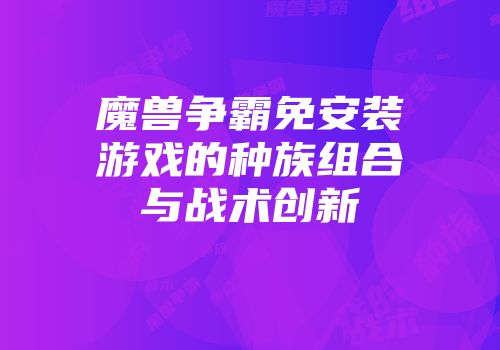 魔兽争霸免安装游戏的种族组合与战术创新