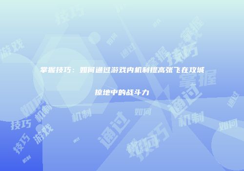 掌握技巧：如何通过游戏内机制提高张飞在攻城掠地中的战斗力