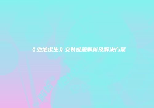 《绝地求生》安装难题解析及解决方案