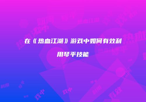 在《热血江湖》游戏中如何有效利用琴平技能