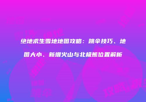 绝地求生雪地地图攻略：跳伞技巧、地图大小、新增火山与北极熊位置解析