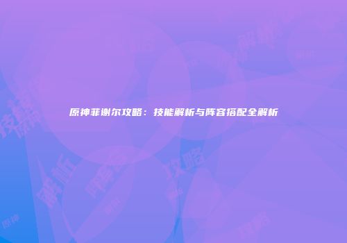 原神菲谢尔攻略：技能解析与阵容搭配全解析