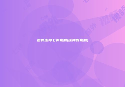 国外原神七神视频(原神的视频)