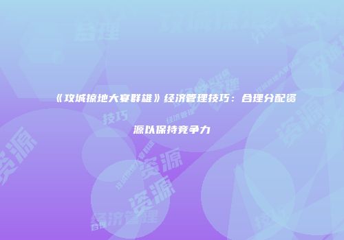 《攻城掠地大宴群雄》经济管理技巧：合理分配资源以保持竞争力