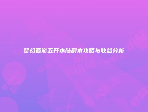 梦幻西游五开水陆副本攻略与收益分析