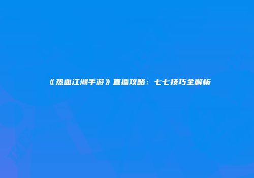 《热血江湖手游》直播攻略：七七技巧全解析