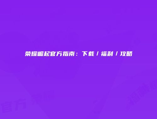 荣耀崛起官方指南：下载／福利／攻略