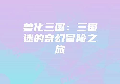 兽化三国：三国迷的奇幻冒险之旅