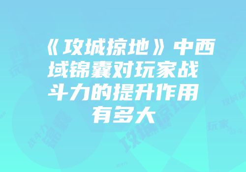 《攻城掠地》中西域锦囊对玩家战斗力的提升作用有多大