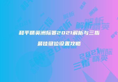 和平精英洲际赛2021解析与三指最佳键位设置攻略