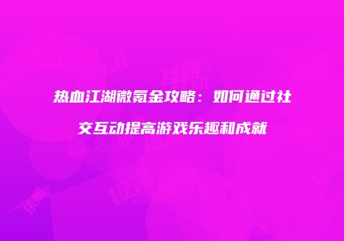 热血江湖微氪金攻略：如何通过社交互动提高游戏乐趣和成就