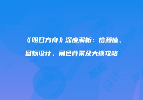 《明日方舟》深度解析：信赖值、图标设计、角色背景及大锁攻略