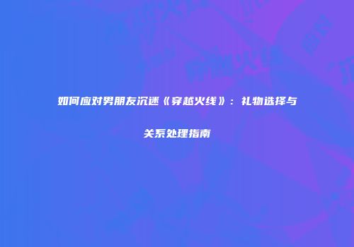 如何应对男朋友沉迷《穿越火线》：礼物选择与关系处理指南