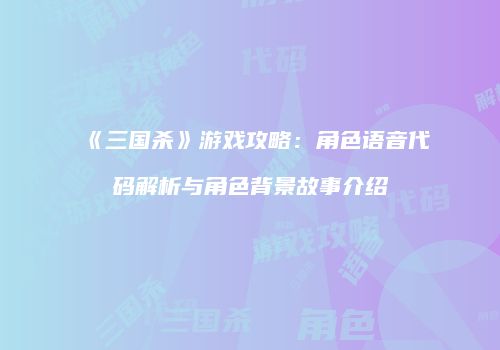 《三国杀》游戏攻略：角色语音代码解析与角色背景故事介绍