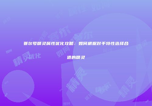 赛尔号精灵属性优化攻略：如何根据对手特性选择合适的精灵