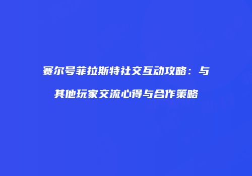 赛尔号菲拉斯特社交互动攻略：与其他玩家交流心得与合作策略