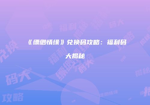 《缥缈情缘》兑换码攻略：福利码大揭秘