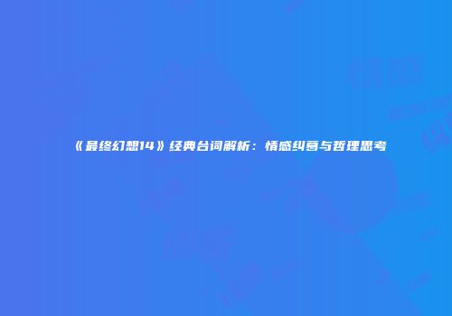 《最终幻想14》经典台词解析：情感纠葛与哲理思考
