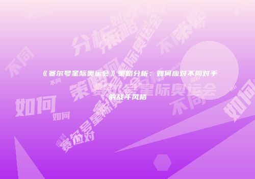 《赛尔号星际奥运会》策略分析：如何应对不同对手的战斗风格